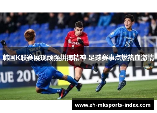 韩国K联赛展现顽强拼搏精神 足球赛事点燃热血激情
